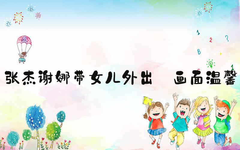 张杰谢娜带女儿外出 画面温馨